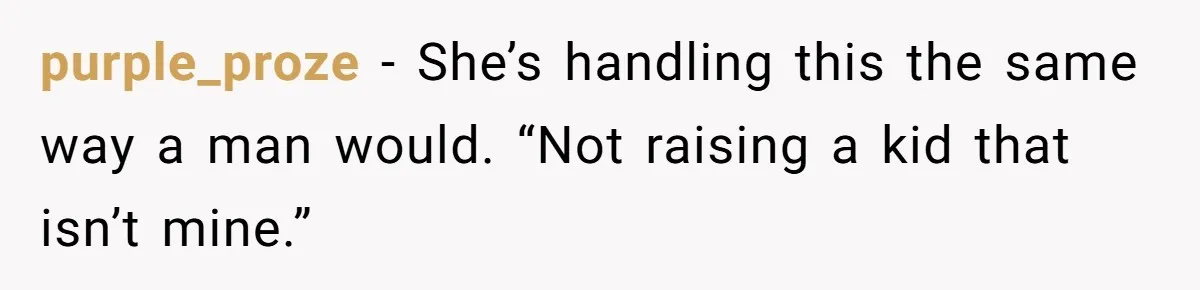 Wife Tells Husband She Won’t Accept His Affair Child In The House—If He Wants Custody, He Can Leave purple_proze − She’s handling this the same way a man would. “Not raising a kid that isn’t mine.”