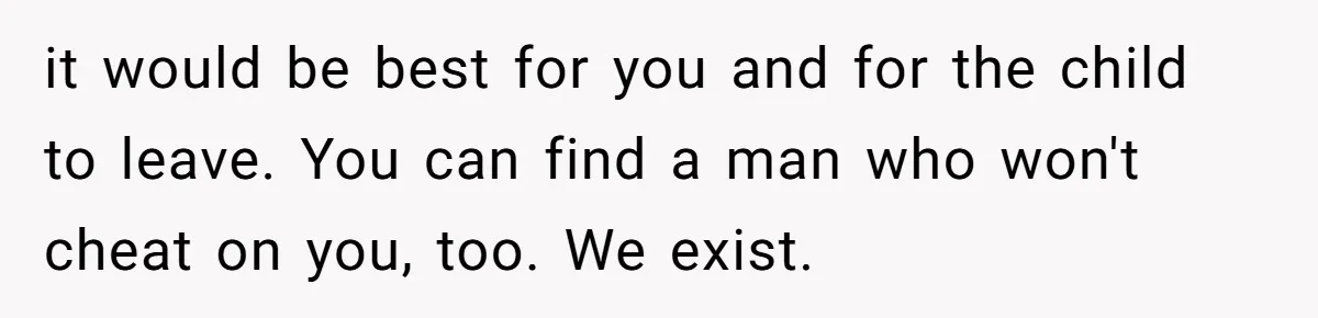Wife Tells Husband She Won’t Accept His Affair Child In The House—If He Wants Custody, He Can Leave it would be best for you and for the child to leave. You can find a man who won't cheat on you, too. We exist.