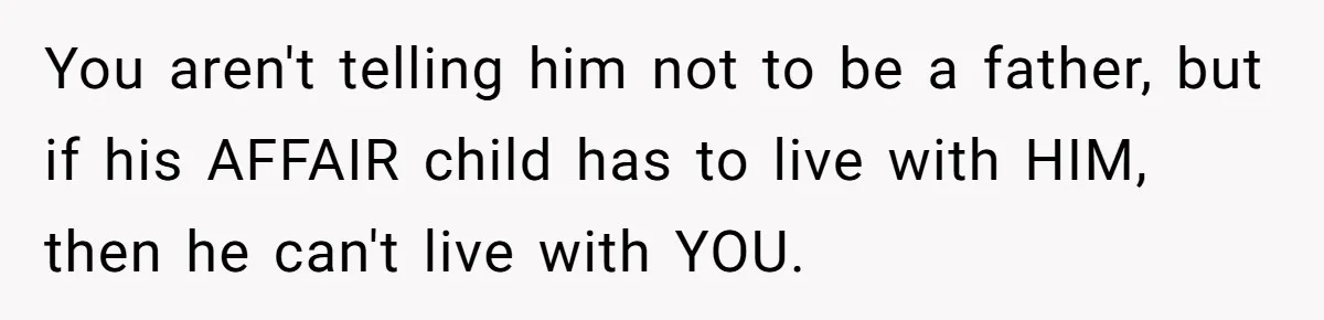 Wife Tells Husband She Won’t Accept His Affair Child In The House—If He Wants Custody, He Can Leave You aren't telling him not to be a father, but if his AFFAIR child has to live with HIM, then he can't live with YOU.