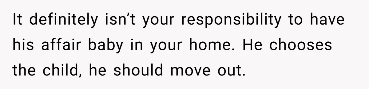 Wife Tells Husband She Won’t Accept His Affair Child In The House—If He Wants Custody, He Can Leave It definitely isn’t your responsibility to have his affair baby in your home. He chooses the child, he should move out.