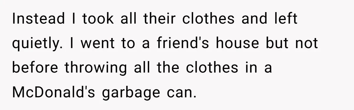 Husband Takes Affair Partner’s Wallet And Keys In Revenge, And It Costs Him His Marriage Instead I took all their clothes and left quietly. I went to a friend's house but not before throwing all the clothes in a McDonald's garbage can.