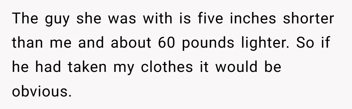Husband Takes Affair Partner’s Wallet And Keys In Revenge, And It Costs Him His Marriage The guy she was with is five inches shorter than me and about 60 pounds lighter. So if he had taken my clothes it would be obvious.