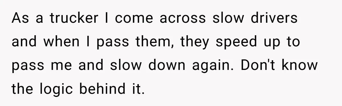 Driver Tries to Play Games with a Trucker - Ends Up Getting Pulled Over Instead As a trucker I come across slow drivers and when I pass them, they speed up to pass me and slow down again. Don't know the logic behind it.