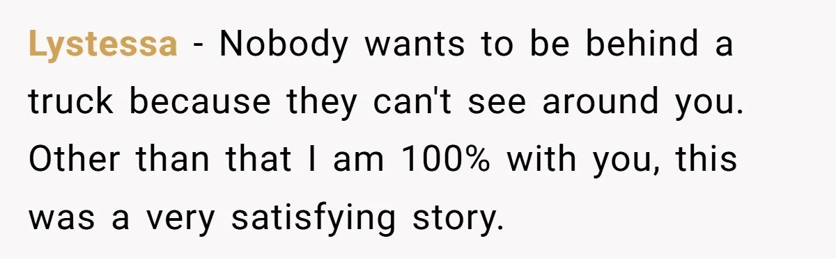 Driver Tries to Play Games with a Trucker - Ends Up Getting Pulled Over Instead Lystessa − Nobody wants to be behind a truck because they can't see around you. Other than that I am 100% with you, this was a very satisfying story.