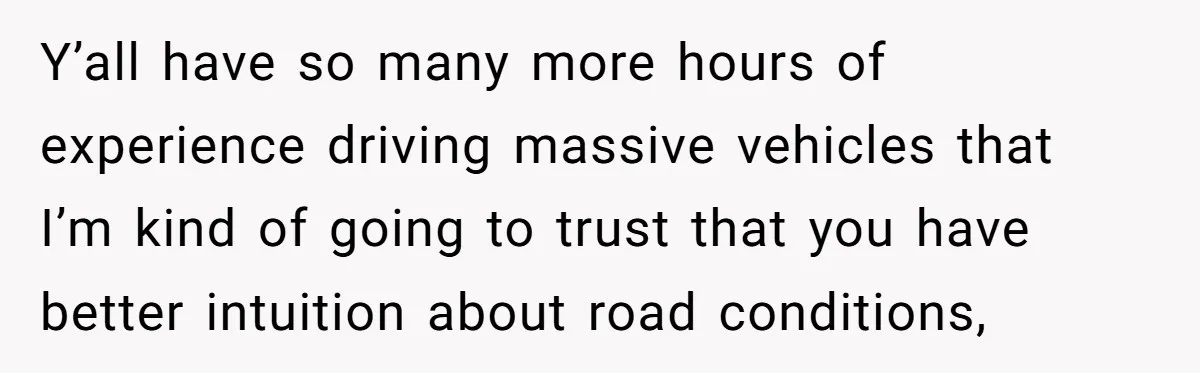 Driver Tries to Play Games with a Trucker - Ends Up Getting Pulled Over Instead Y’all have so many more hours of experience driving massive vehicles that I’m kind of going to trust that you have better intuition about road conditions,