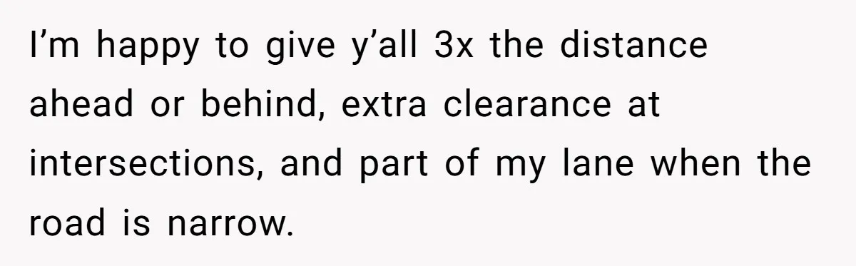 Driver Tries to Play Games with a Trucker - Ends Up Getting Pulled Over Instead I’m happy to give y’all 3x the distance ahead or behind, extra clearance at intersections, and part of my lane when the road is narrow.