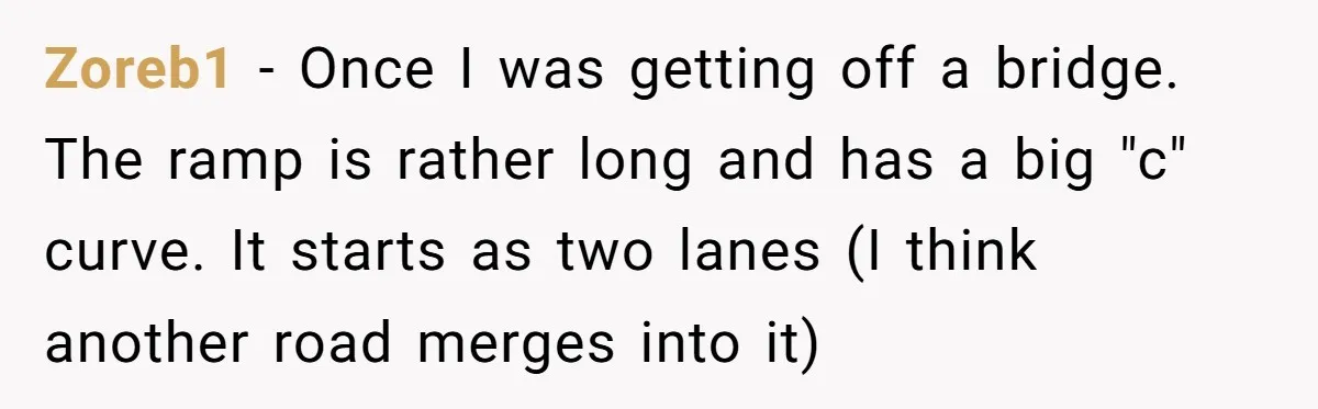 Driver Tries to Play Games with a Trucker - Ends Up Getting Pulled Over Instead Zoreb1 − Once I was getting off a bridge. The ramp is rather long and has a big "c" curve. It starts as two lanes (I think another road merges...
