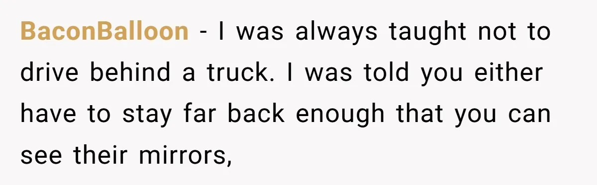 Driver Tries to Play Games with a Trucker - Ends Up Getting Pulled Over Instead BaconBalloon − I was always taught not to drive behind a truck. I was told you either have to stay far back enough that you can see their mirrors,