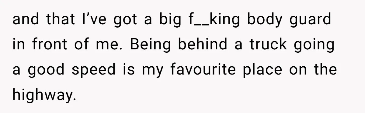 Driver Tries to Play Games with a Trucker - Ends Up Getting Pulled Over Instead and that I’ve got a big f__king body guard in front of me. Being behind a truck going a good speed is my favourite place on the highway.