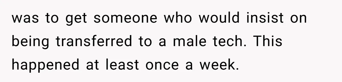 Customer Refuses to Speak to Women Techs - Gets Shut Down by Female Supervisor, Corporate, and Legal was to get someone who would insist on being transferred to a male tech. This happened at least once a week.