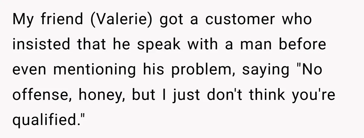 Customer Refuses to Speak to Women Techs - Gets Shut Down by Female Supervisor, Corporate, and Legal My friend (Valerie) got a customer who insisted that he speak with a man before even mentioning his problem, saying "No offense, honey, but I just don't think you're qualified."