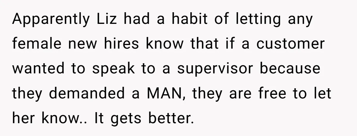 Customer Refuses to Speak to Women Techs - Gets Shut Down by Female Supervisor, Corporate, and Legal Apparently Liz had a habit of letting any female new hires know that if a customer wanted to speak to a supervisor because they demanded a MAN, they are free...