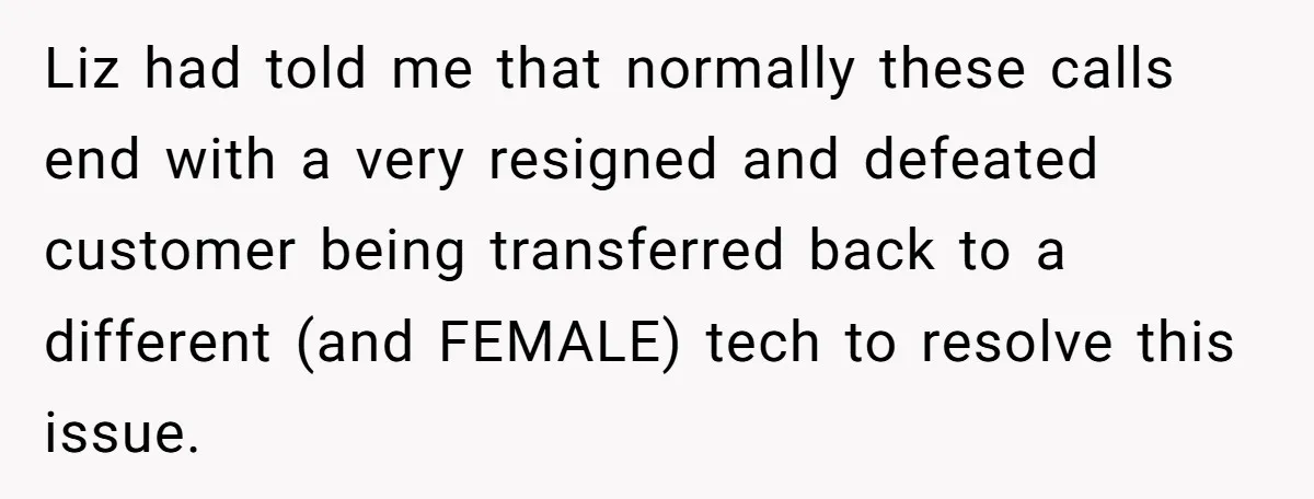 Customer Refuses to Speak to Women Techs - Gets Shut Down by Female Supervisor, Corporate, and Legal Liz had told me that normally these calls end with a very resigned and defeated customer being transferred back to a different (and FEMALE) tech to resolve this issue.