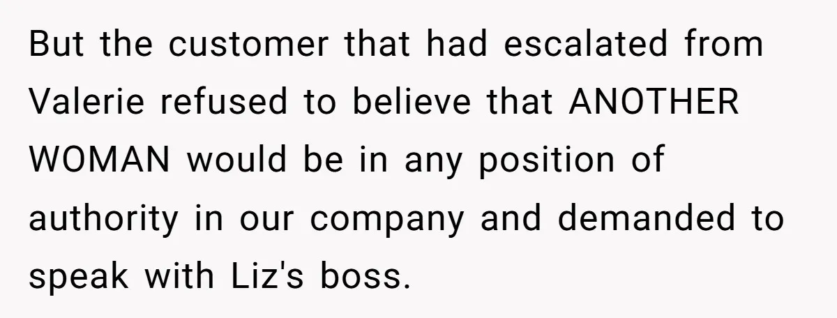 Customer Refuses to Speak to Women Techs - Gets Shut Down by Female Supervisor, Corporate, and Legal But the customer that had escalated from Valerie refused to believe that ANOTHER WOMAN would be in any position of authority in our company and demanded to speak with Liz's...