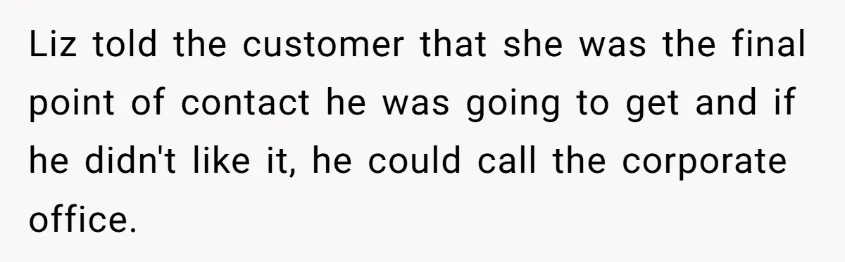 Customer Refuses to Speak to Women Techs - Gets Shut Down by Female Supervisor, Corporate, and Legal Liz told the customer that she was the final point of contact he was going to get and if he didn't like it, he could call the corporate office.