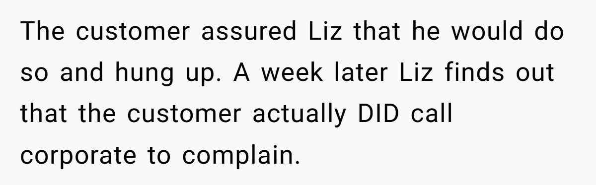 Customer Refuses to Speak to Women Techs - Gets Shut Down by Female Supervisor, Corporate, and Legal The customer assured Liz that he would do so and hung up. A week later Liz finds out that the customer actually DID call corporate to complain.