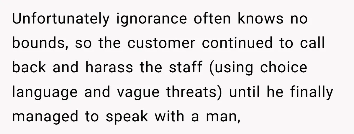 Customer Refuses to Speak to Women Techs - Gets Shut Down by Female Supervisor, Corporate, and Legal Unfortunately ignorance often knows no bounds, so the customer continued to call back and harass the staff (using choice language and vague threats) until he finally managed to speak with...