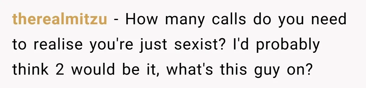 Customer Refuses to Speak to Women Techs - Gets Shut Down by Female Supervisor, Corporate, and Legal therealmitzu − How many calls do you need to realise you're just sexist? I'd probably think 2 would be it, what's this guy on?