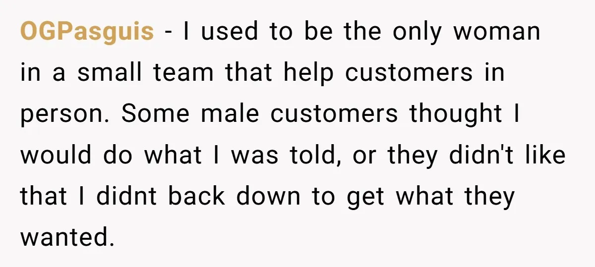 Customer Refuses to Speak to Women Techs - Gets Shut Down by Female Supervisor, Corporate, and Legal OGPasguis − I used to be the only woman in a small team that help customers in person. Some male customers thought I would do what I was told, or...