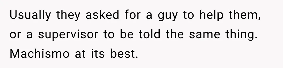 Customer Refuses to Speak to Women Techs - Gets Shut Down by Female Supervisor, Corporate, and Legal Usually they asked for a guy to help them, or a supervisor to be told the same thing. Machismo at its best.