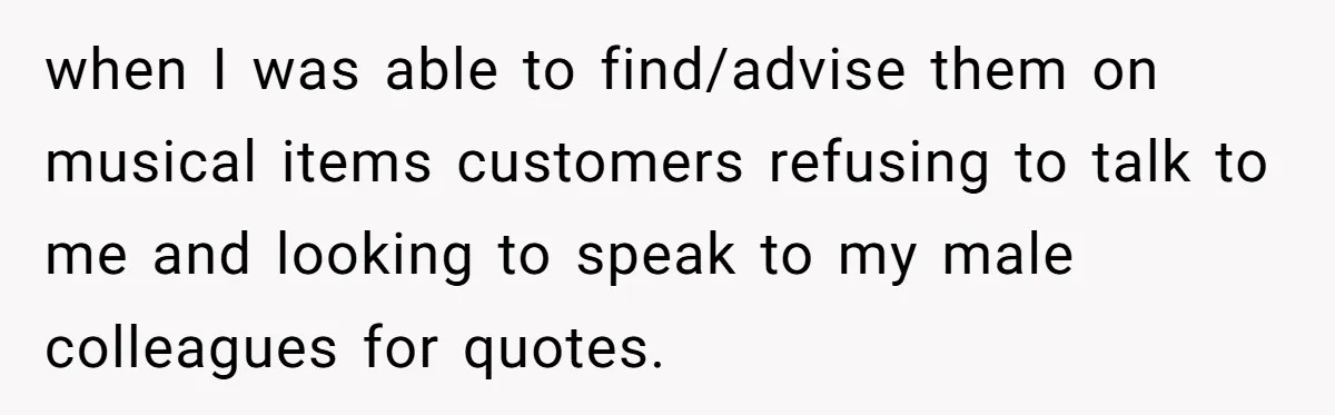 Customer Refuses to Speak to Women Techs - Gets Shut Down by Female Supervisor, Corporate, and Legal when I was able to find/advise them on musical items customers refusing to talk to me and looking to speak to my male colleagues for quotes.