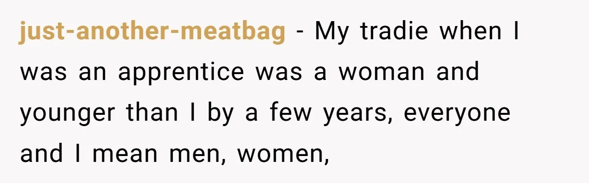 Customer Refuses to Speak to Women Techs - Gets Shut Down by Female Supervisor, Corporate, and Legal just-another-meatbag − My tradie when I was an apprentice was a woman and younger than I by a few years, everyone and I mean men, women,