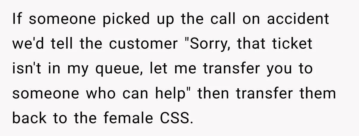Customer Refuses to Speak to Women Techs - Gets Shut Down by Female Supervisor, Corporate, and Legal If someone picked up the call on accident we'd tell the customer "Sorry, that ticket isn't in my queue, let me transfer you to someone who can help" then transfer...