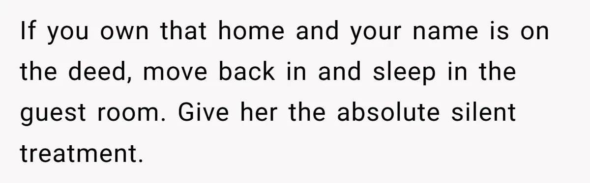 Husband Takes Affair Partner’s Wallet And Keys In Revenge, And It Costs Him His Marriage If you own that home and your name is on the deed, move back in and sleep in the guest room. Give her the absolute silent treatment.