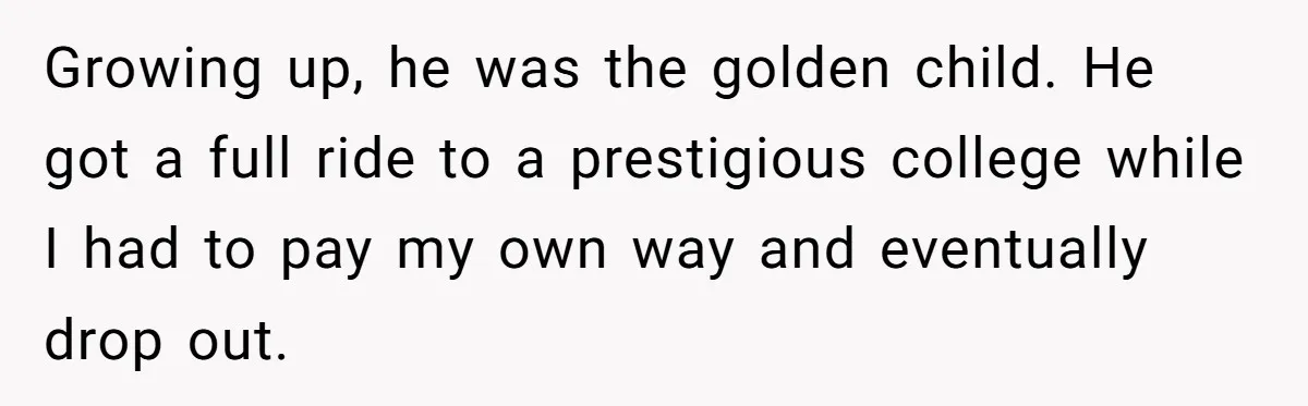 Brother Keeps Entire Life Insurance Windfall While Widow With Twins Faces Selling Family Home Growing up, he was the golden child. He got a full ride to a prestigious college while I had to pay my own way and eventually drop out.