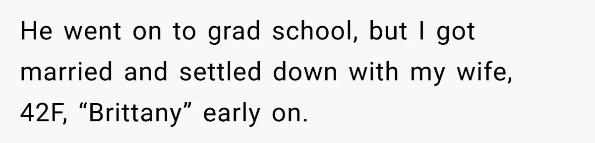 Brother Keeps Entire Life Insurance Windfall While Widow With Twins Faces Selling Family Home He went on to grad school, but I got married and settled down with my wife, 42F, “Brittany” early on.