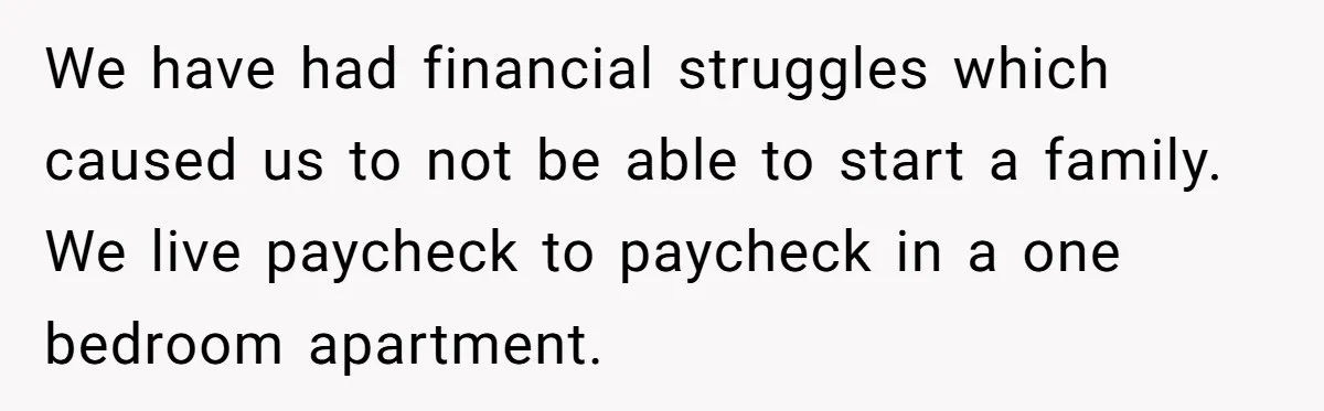 Brother Keeps Entire Life Insurance Windfall While Widow With Twins Faces Selling Family Home We have had financial struggles which caused us to not be able to start a family. We live paycheck to paycheck in a one bedroom apartment.