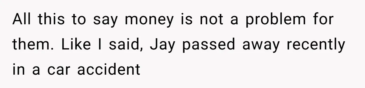 Brother Keeps Entire Life Insurance Windfall While Widow With Twins Faces Selling Family Home All this to say money is not a problem for them. Like I said, Jay passed away recently in a car accident