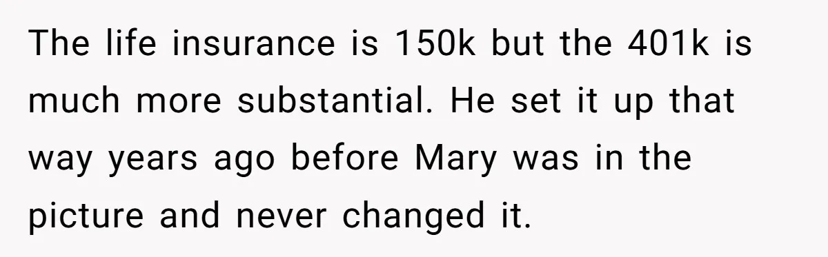 Brother Keeps Entire Life Insurance Windfall While Widow With Twins Faces Selling Family Home The life insurance is 150k but the 401k is much more substantial. He set it up that way years ago before Mary was in the picture and never changed it.