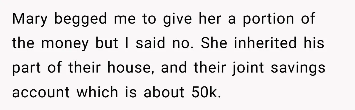 Brother Keeps Entire Life Insurance Windfall While Widow With Twins Faces Selling Family Home Mary begged me to give her a portion of the money but I said no. She inherited his part of their house, and their joint savings account which is about...