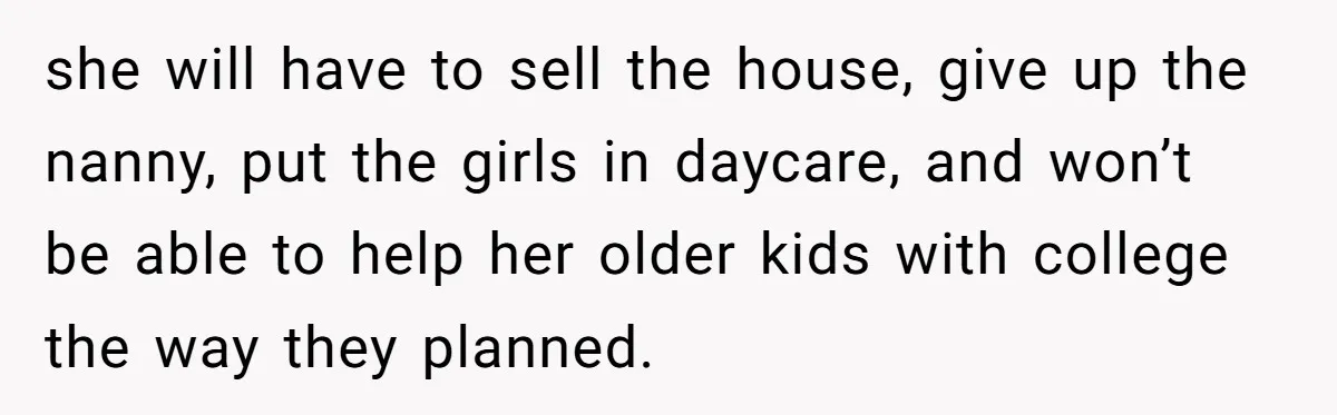 Brother Keeps Entire Life Insurance Windfall While Widow With Twins Faces Selling Family Home she will have to sell the house, give up the nanny, put the girls in daycare, and won’t be able to help her older kids with college the way they...
