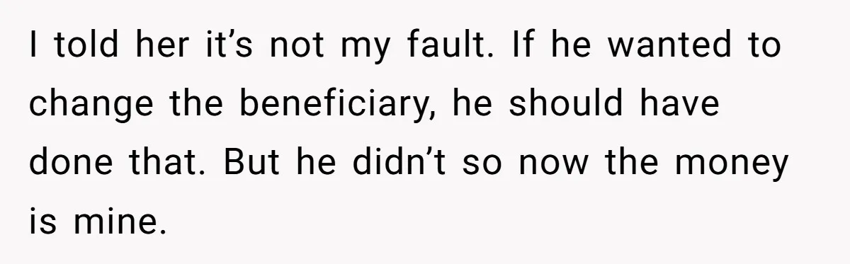 Brother Keeps Entire Life Insurance Windfall While Widow With Twins Faces Selling Family Home I told her it’s not my fault. If he wanted to change the beneficiary, he should have done that. But he didn’t so now the money is mine.
