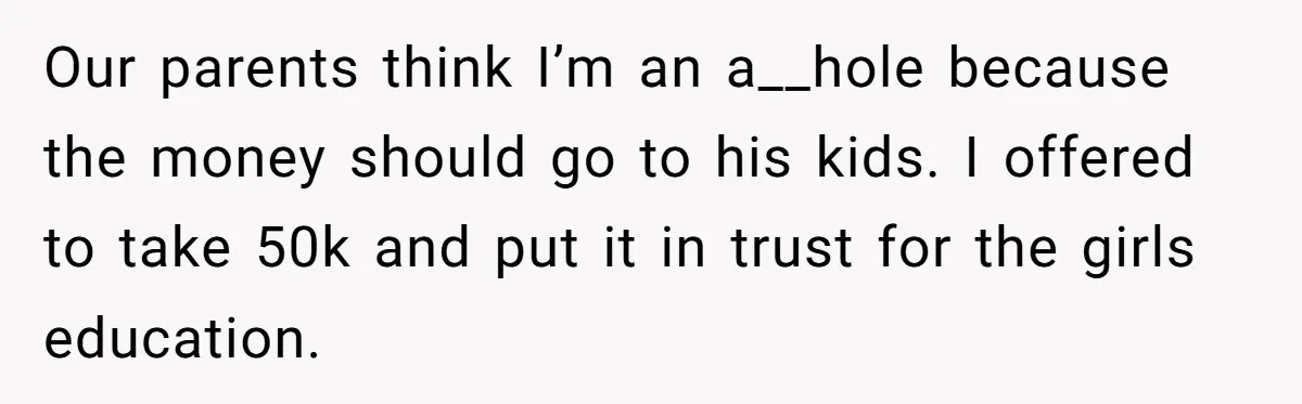 Brother Keeps Entire Life Insurance Windfall While Widow With Twins Faces Selling Family Home Our parents think I’m an a__hole because the money should go to his kids. I offered to take 50k and put it in trust for the girls education.