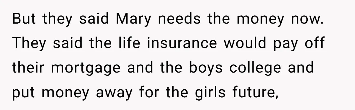 Brother Keeps Entire Life Insurance Windfall While Widow With Twins Faces Selling Family Home But they said Mary needs the money now. They said the life insurance would pay off their mortgage and the boys college and put money away for the girls future,