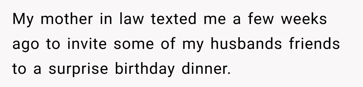 Mother-in-Law Plans a Fancy Birthday Dinner - Then Tries to Force the Couple to Pay for Eight People My mother in law texted me a few weeks ago to invite some of my husbands friends to a surprise birthday dinner.