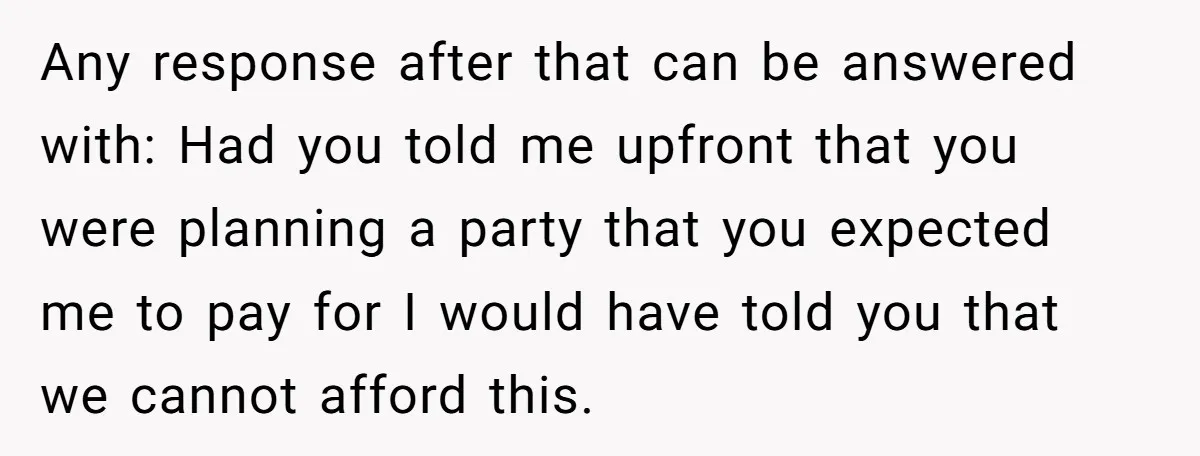 Mother-in-Law Plans a Fancy Birthday Dinner - Then Tries to Force the Couple to Pay for Eight People Any response after that can be answered with: Had you told me upfront that you were planning a party that you expected me to pay for I would have told...