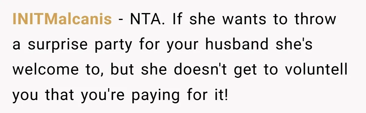 Mother-in-Law Plans a Fancy Birthday Dinner - Then Tries to Force the Couple to Pay for Eight People INITMalcanis − NTA. If she wants to throw a surprise party for your husband she's welcome to, but she doesn't get to voluntell you that you're paying for it!