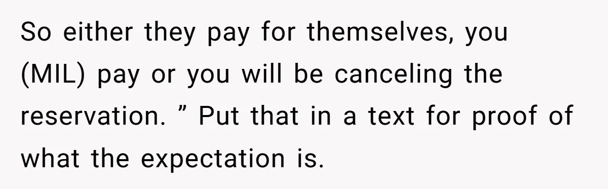 Mother-in-Law Plans a Fancy Birthday Dinner - Then Tries to Force the Couple to Pay for Eight People So either they pay for themselves, you (MIL) pay or you will be canceling the reservation. ” Put that in a text for proof of what the expectation is.