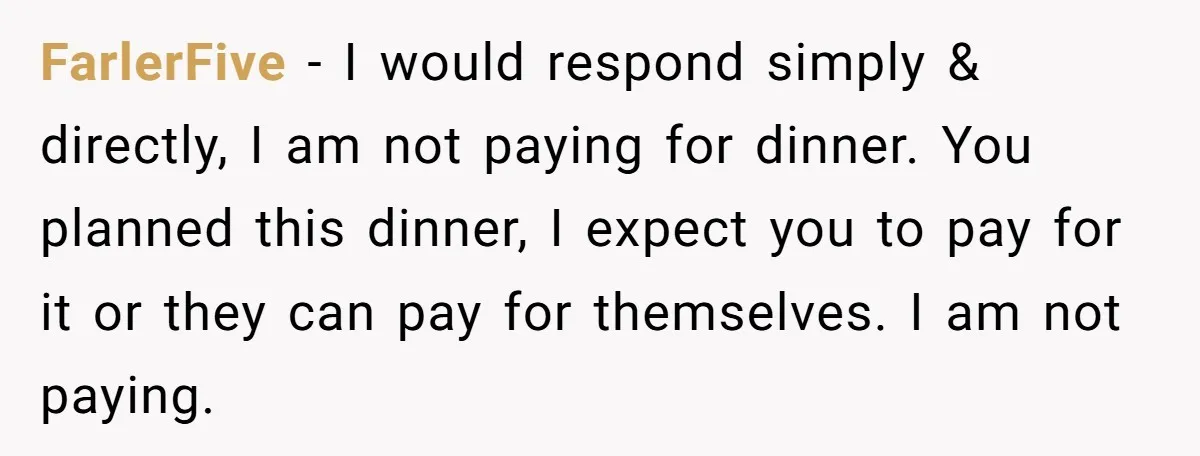 Mother-in-Law Plans a Fancy Birthday Dinner - Then Tries to Force the Couple to Pay for Eight People FarlerFive − I would respond simply & directly, I am not paying for dinner. You planned this dinner, I expect you to pay for it or they can pay for...