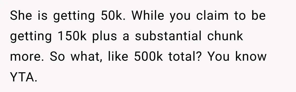 Brother Keeps Entire Life Insurance Windfall While Widow With Twins Faces Selling Family Home She is getting 50k. While you claim to be getting 150k plus a substantial chunk more. So what, like 500k total? You know YTA.