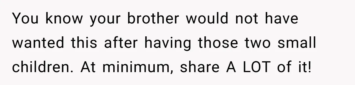 Brother Keeps Entire Life Insurance Windfall While Widow With Twins Faces Selling Family Home You know your brother would not have wanted this after having those two small children. At minimum, share A LOT of it!