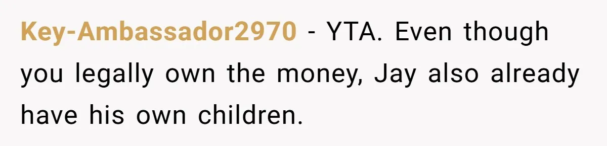 Brother Keeps Entire Life Insurance Windfall While Widow With Twins Faces Selling Family Home Key-Ambassador2970 − YTA. Even though you legally own the money, Jay also already have his own children.