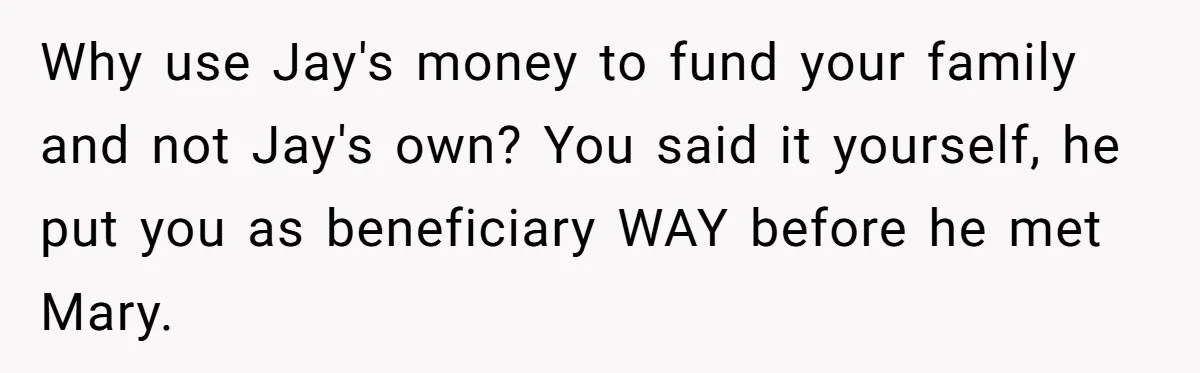 Brother Keeps Entire Life Insurance Windfall While Widow With Twins Faces Selling Family Home Why use Jay's money to fund your family and not Jay's own? You said it yourself, he put you as beneficiary WAY before he met Mary.