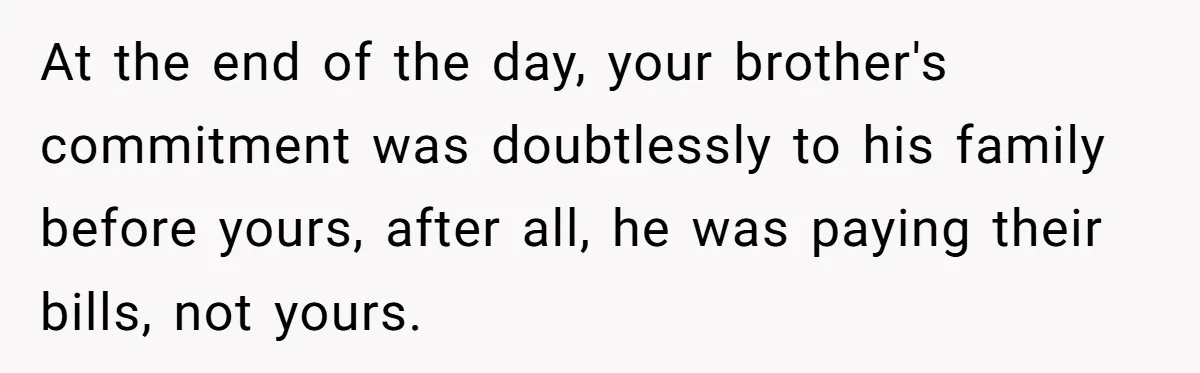 Brother Keeps Entire Life Insurance Windfall While Widow With Twins Faces Selling Family Home At the end of the day, your brother's commitment was doubtlessly to his family before yours, after all, he was paying their bills, not yours.