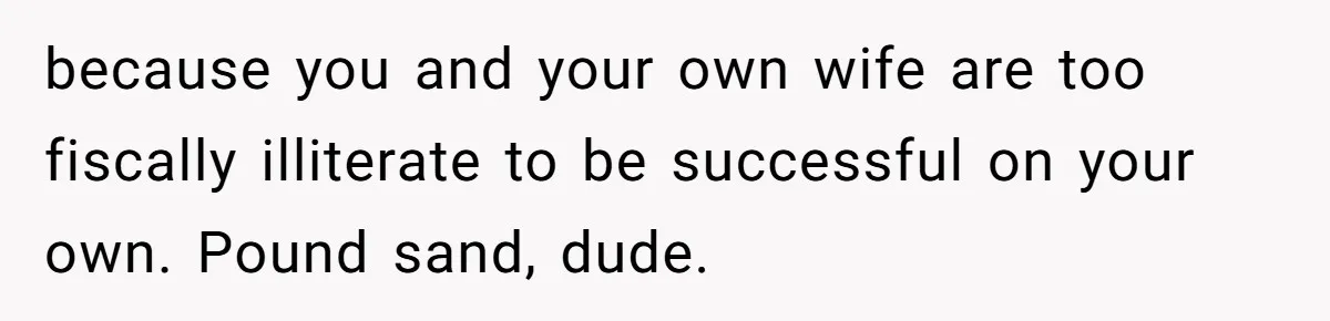 Brother Keeps Entire Life Insurance Windfall While Widow With Twins Faces Selling Family Home because you and your own wife are too fiscally illiterate to be successful on your own. Pound sand, dude.