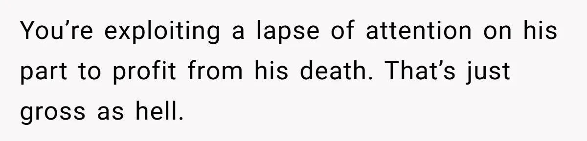 Brother Keeps Entire Life Insurance Windfall While Widow With Twins Faces Selling Family Home You’re exploiting a lapse of attention on his part to profit from his death. That’s just gross as hell.